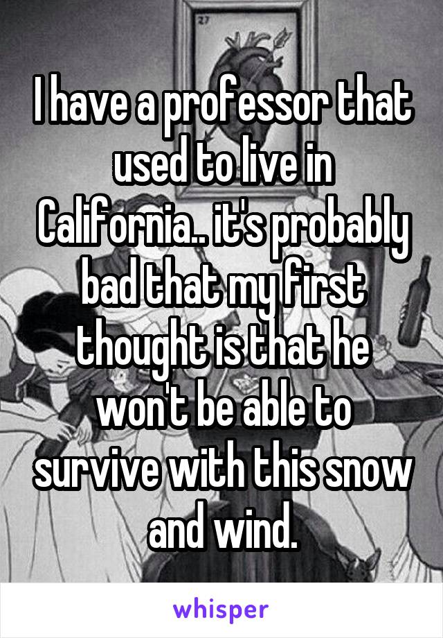 I have a professor that used to live in California.. it's probably bad that my first thought is that he won't be able to survive with this snow and wind.