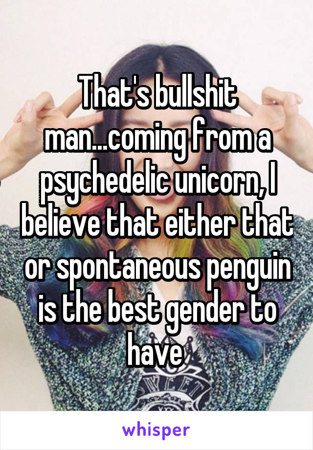 That's bullshit man...coming from a psychedelic unicorn, I believe that either that or spontaneous penguin is the best gender to have 