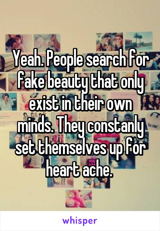 Yeah. People search for fake beauty that only exist in their own minds. They constanly set themselves up for heart ache. 