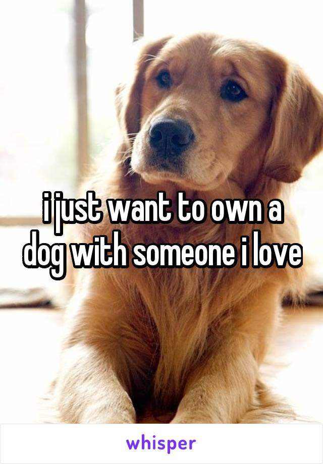 i just want to own a dog with someone i love