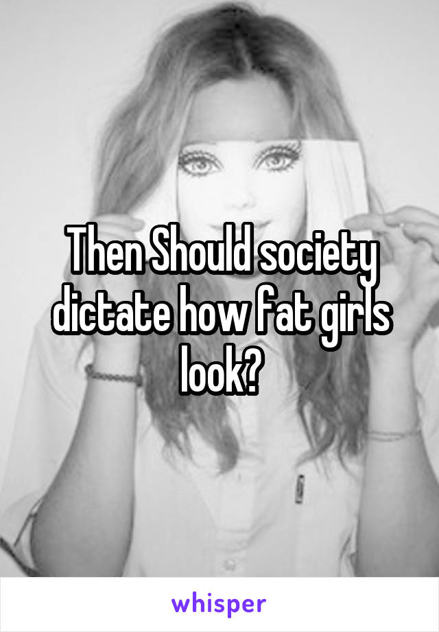Then Should society dictate how fat girls look?