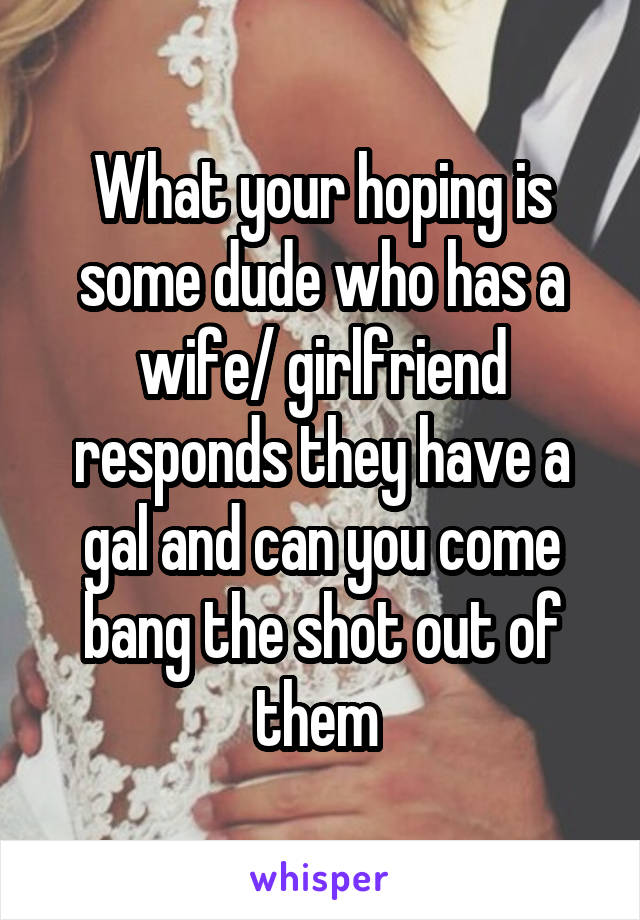What your hoping is some dude who has a wife/ girlfriend responds they have a gal and can you come bang the shot out of them 