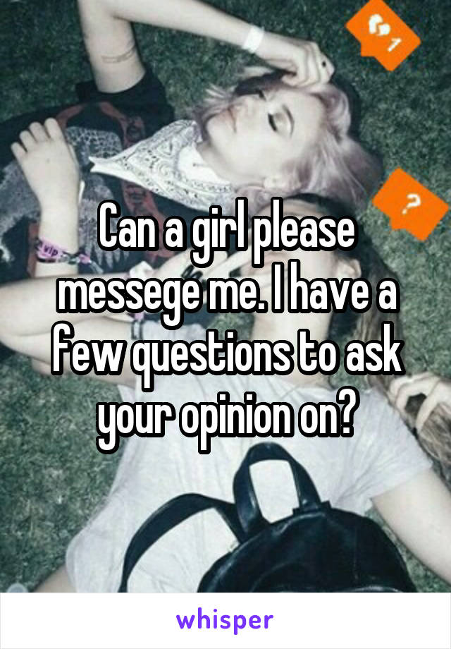 Can a girl please messege me. I have a few questions to ask your opinion on?