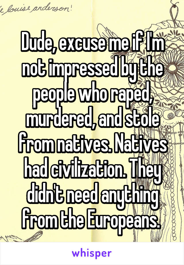 Dude, excuse me if I'm not impressed by the people who raped, murdered, and stole from natives. Natives had civilization. They didn't need anything from the Europeans. 
