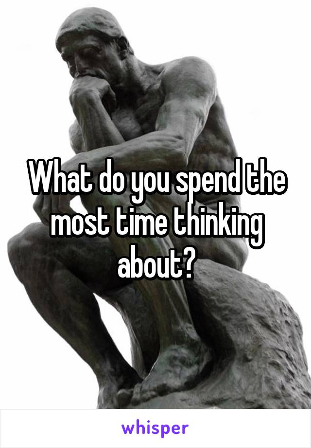 What do you spend the most time thinking about?