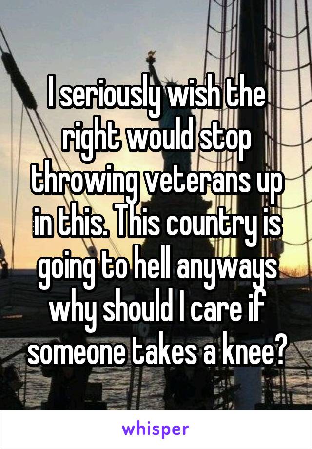 I seriously wish the right would stop throwing veterans up in this. This country is going to hell anyways why should I care if someone takes a knee?