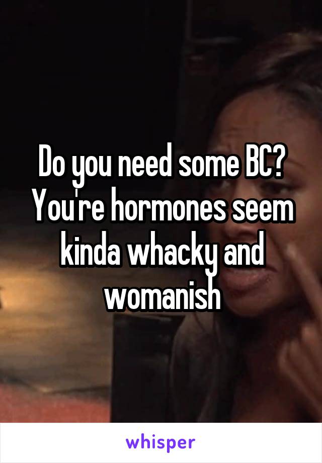 Do you need some BC? You're hormones seem kinda whacky and womanish