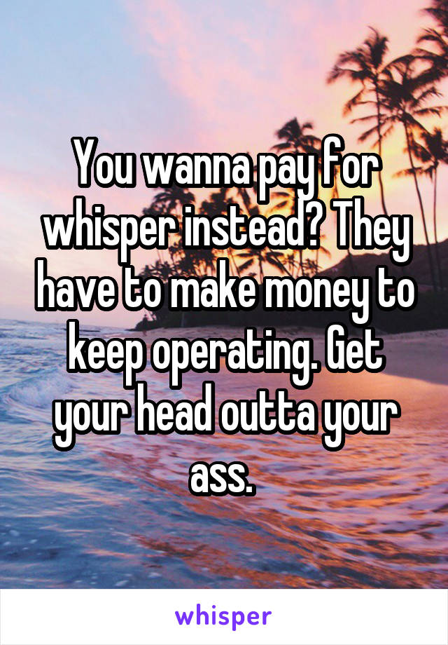 You wanna pay for whisper instead? They have to make money to keep operating. Get your head outta your ass. 