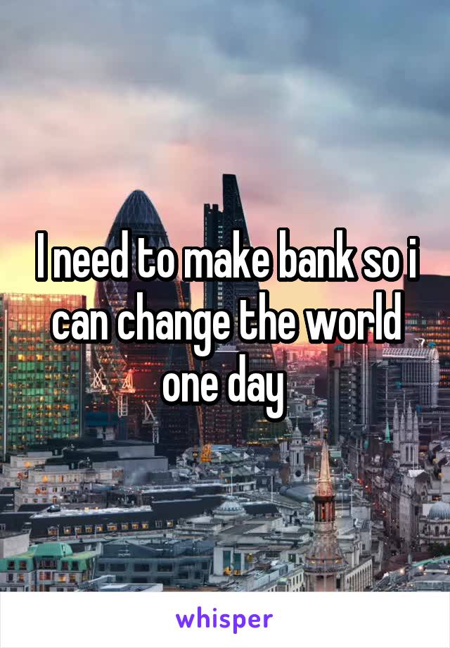 I need to make bank so i can change the world one day 
