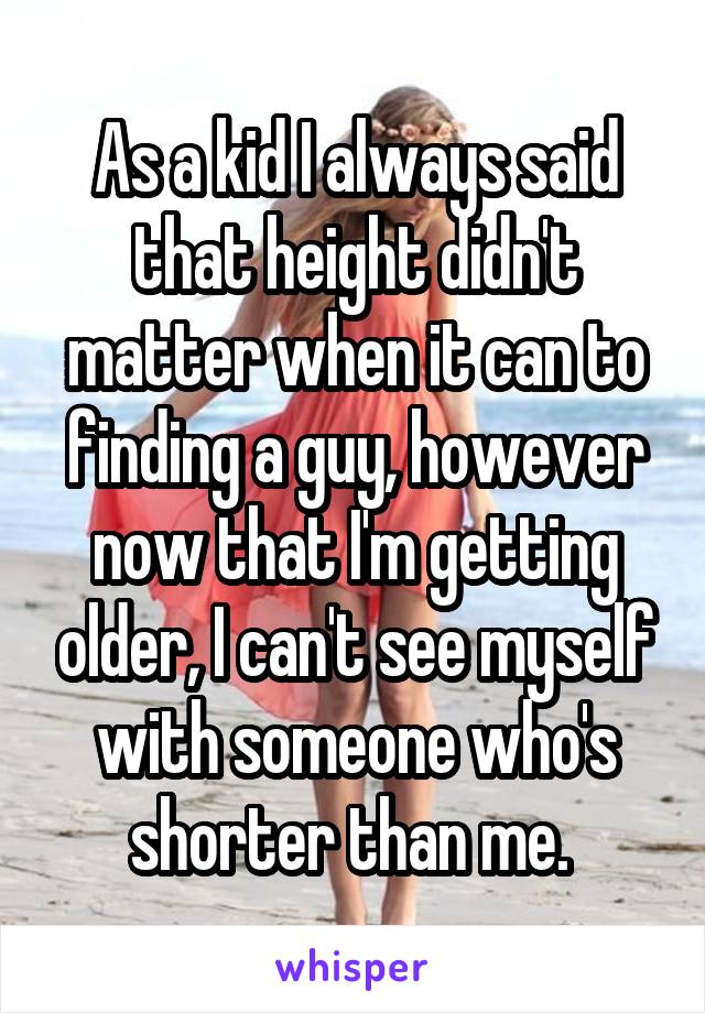 As a kid I always said that height didn't matter when it can to finding a guy, however now that I'm getting older, I can't see myself with someone who's shorter than me. 