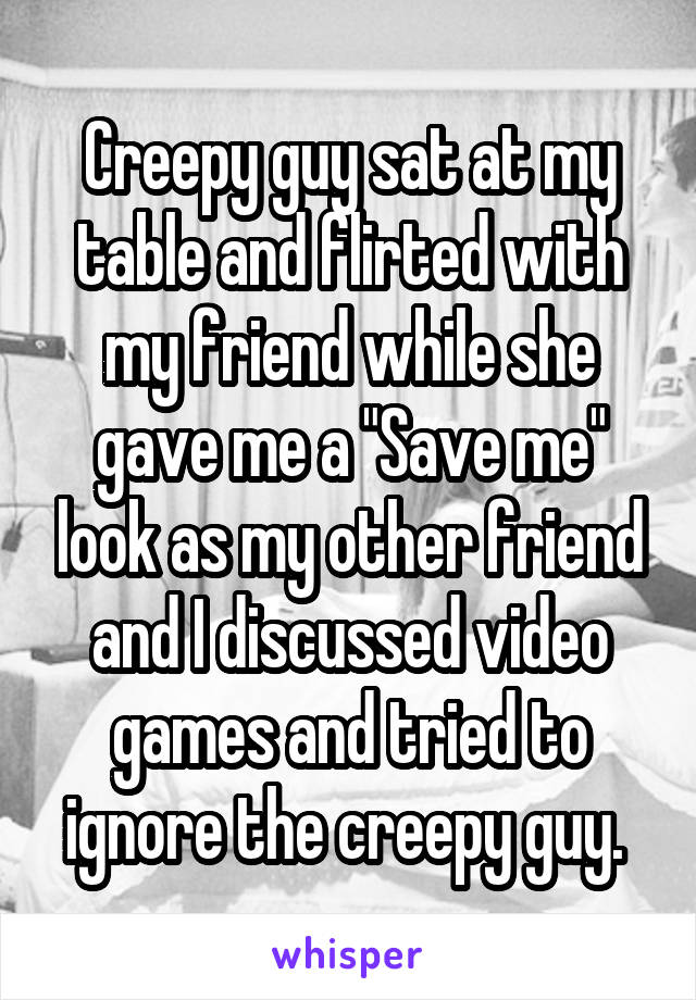Creepy guy sat at my table and flirted with my friend while she gave me a "Save me" look as my other friend and I discussed video games and tried to ignore the creepy guy. 
