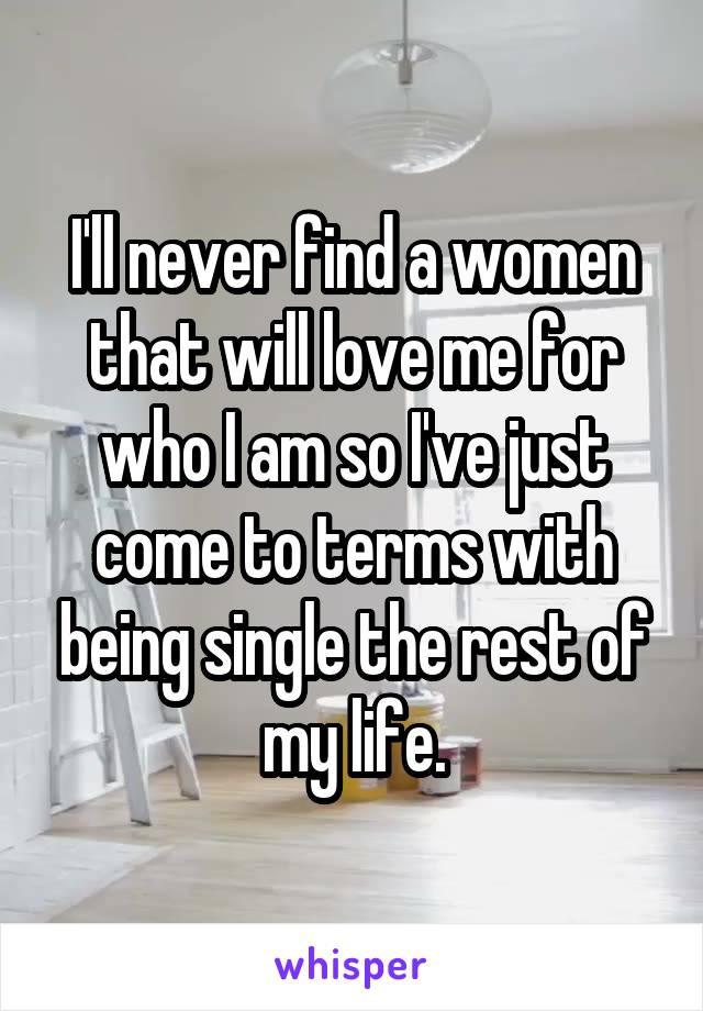 I'll never find a women that will love me for who I am so I've just come to terms with being single the rest of my life.