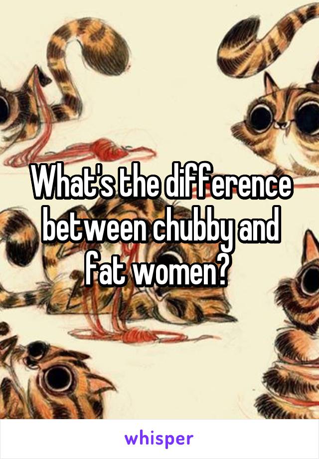 What's the difference between chubby and fat women? 