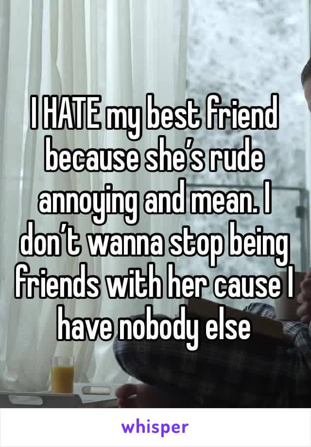 I HATE my best friend because she’s rude annoying and mean. I don’t wanna stop being friends with her cause I have nobody else