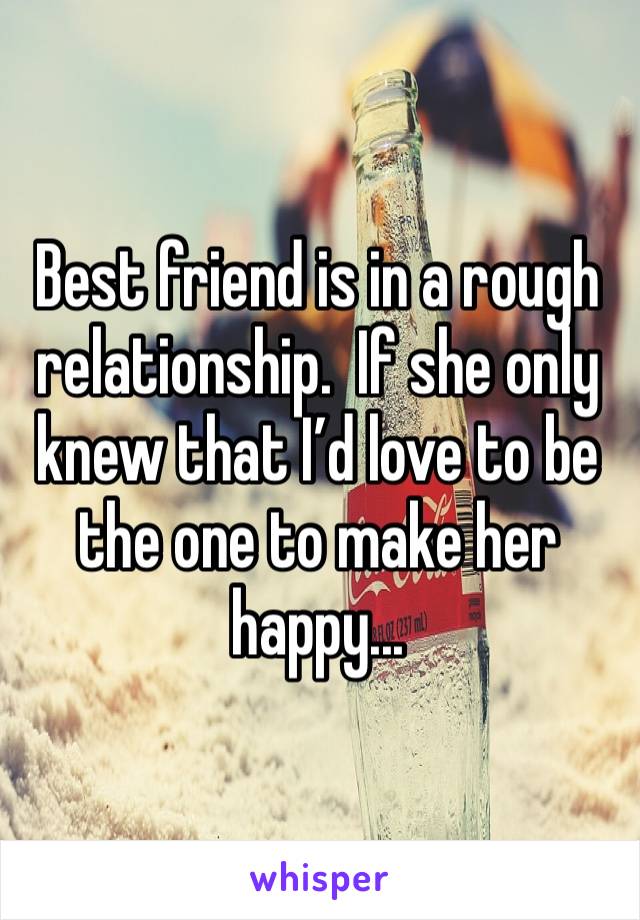 Best friend is in a rough relationship.  If she only knew that I’d love to be the one to make her happy...
