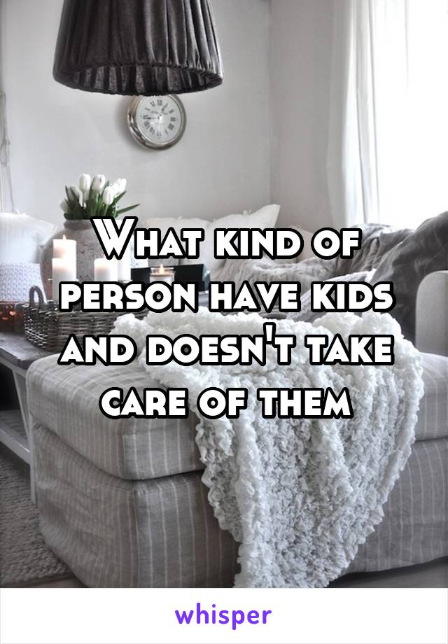 What kind of person have kids and doesn't take care of them