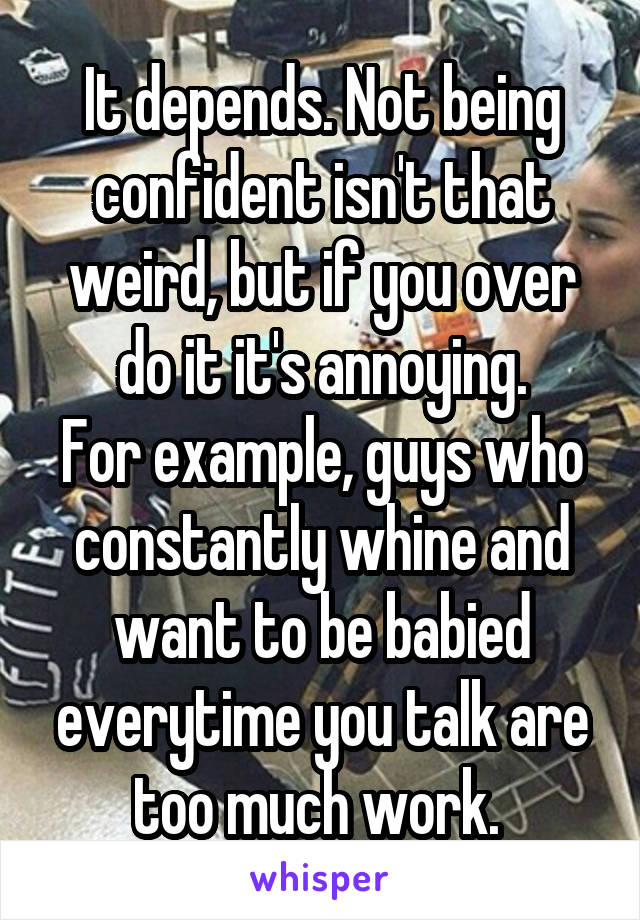It depends. Not being confident isn't that weird, but if you over do it it's annoying.
For example, guys who constantly whine and want to be babied everytime you talk are too much work. 