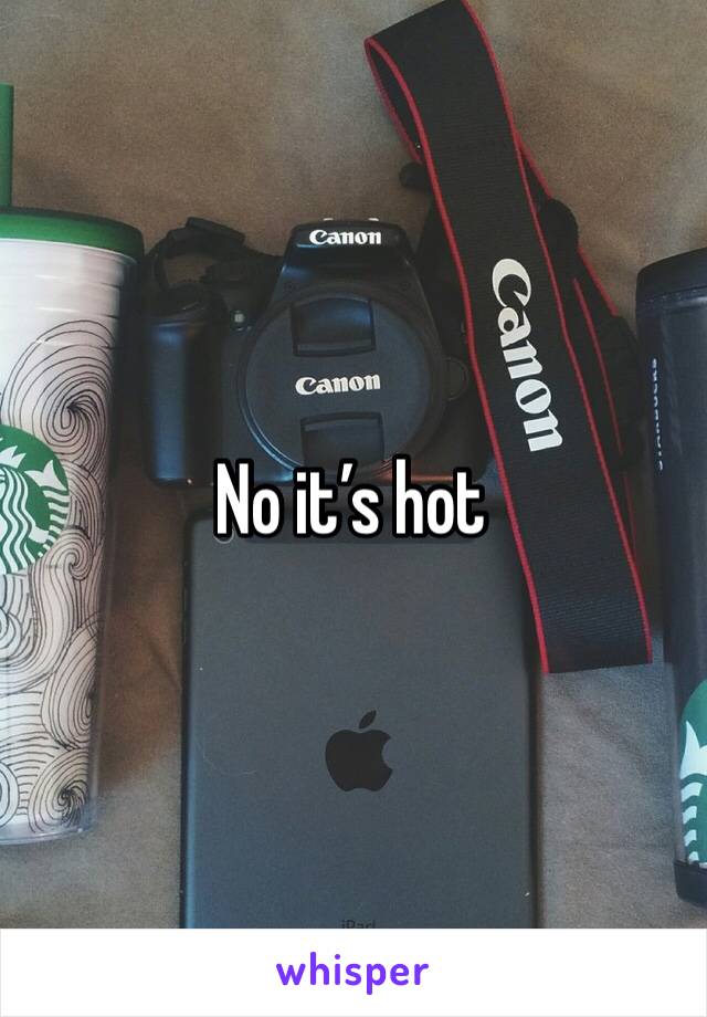 No it’s hot