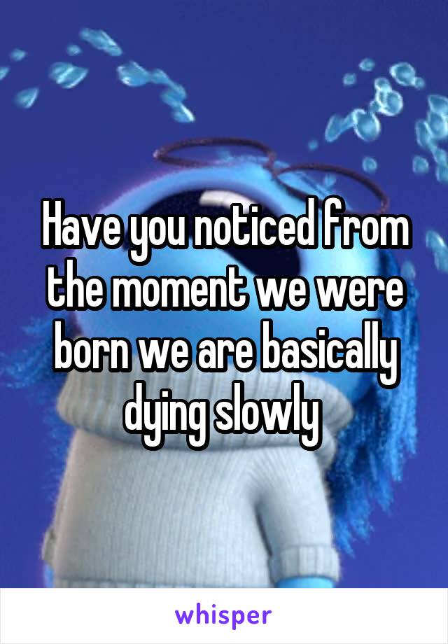 Have you noticed from the moment we were born we are basically dying slowly 