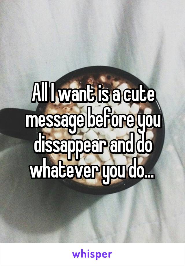 All I want is a cute message before you dissappear and do whatever you do... 