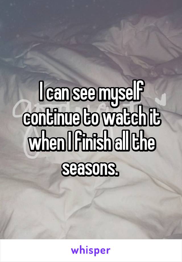 I can see myself continue to watch it when I finish all the seasons. 