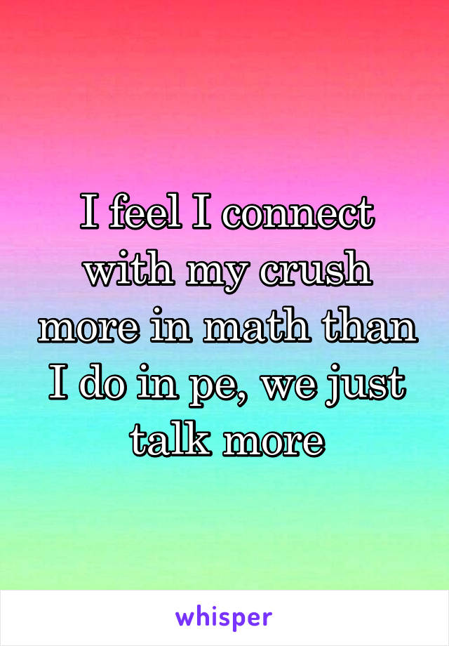 I feel I connect with my crush more in math than I do in pe, we just talk more