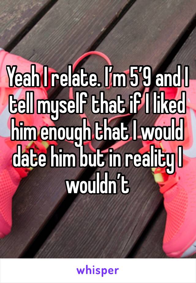 Yeah I relate. I’m 5’9 and I tell myself that if I liked him enough that I would date him but in reality I wouldn’t