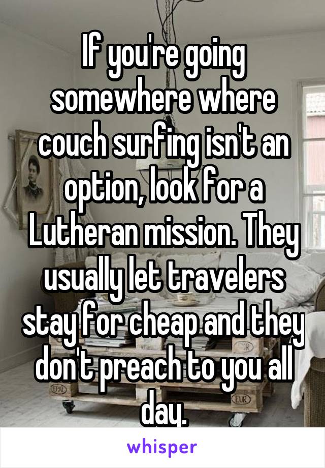 If you're going somewhere where couch surfing isn't an option, look for a Lutheran mission. They usually let travelers stay for cheap and they don't preach to you all day.