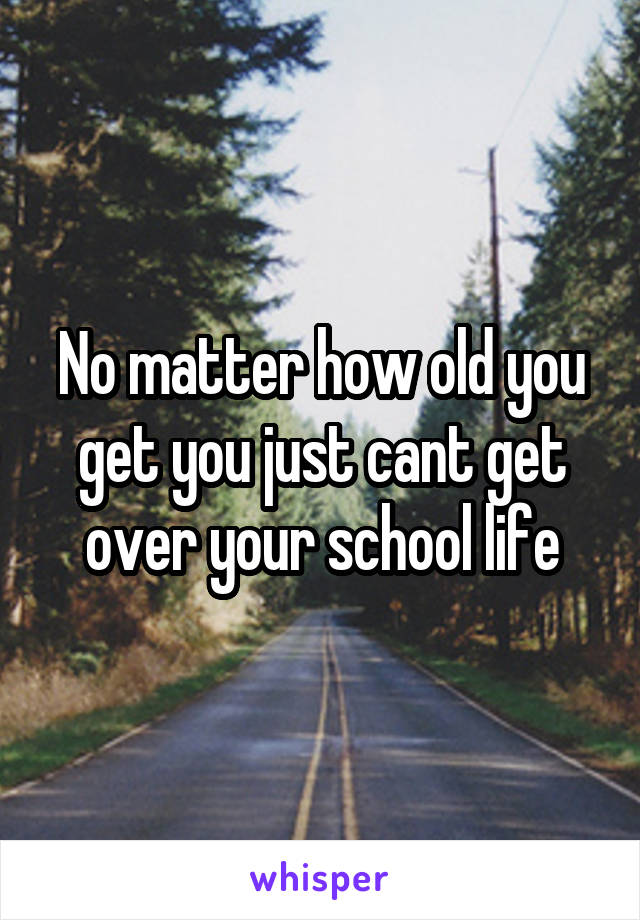No matter how old you get you just cant get over your school life