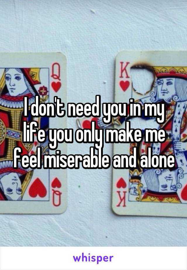 I don't need you in my life you only make me feel miserable and alone