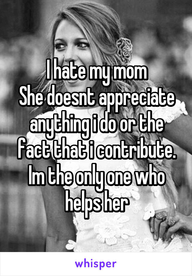 I hate my mom
She doesnt appreciate anything i do or the fact that i contribute. Im the only one who helps her