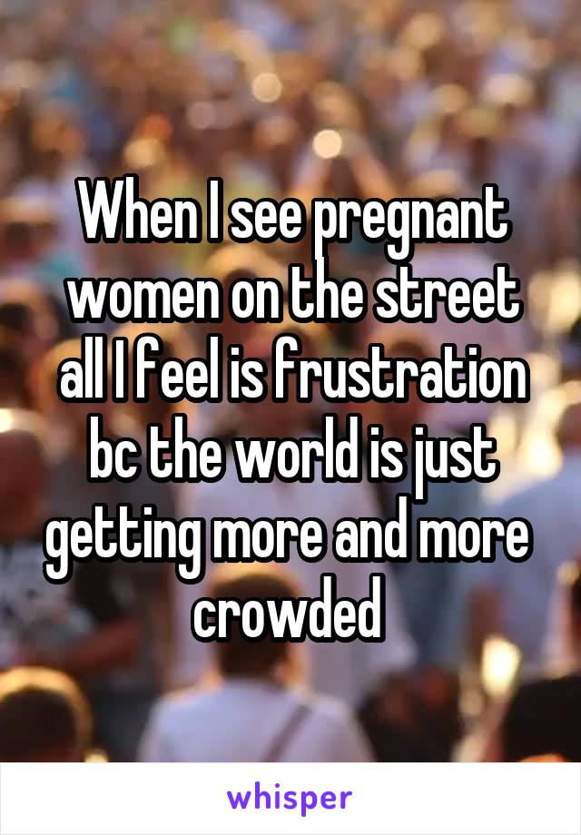 When I see pregnant women on the street all I feel is frustration bc the world is just getting more and more  crowded 
