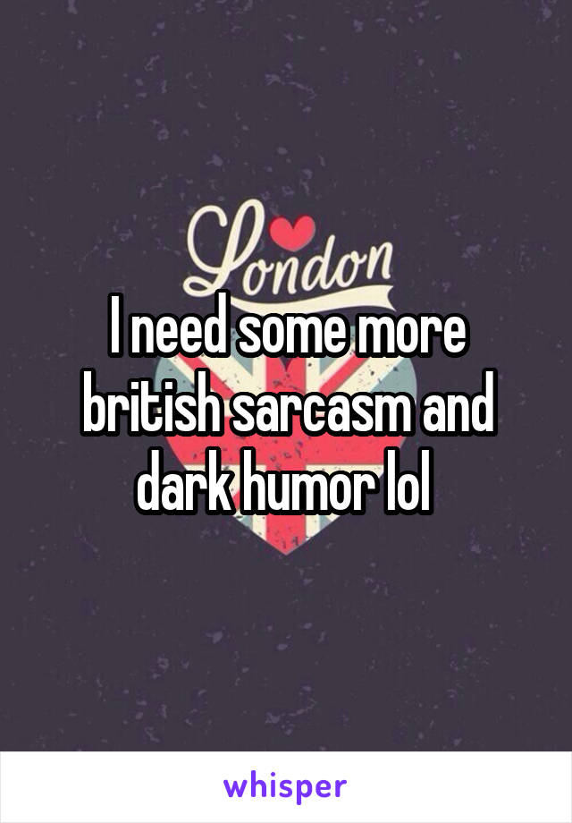 I need some more british sarcasm and dark humor lol 