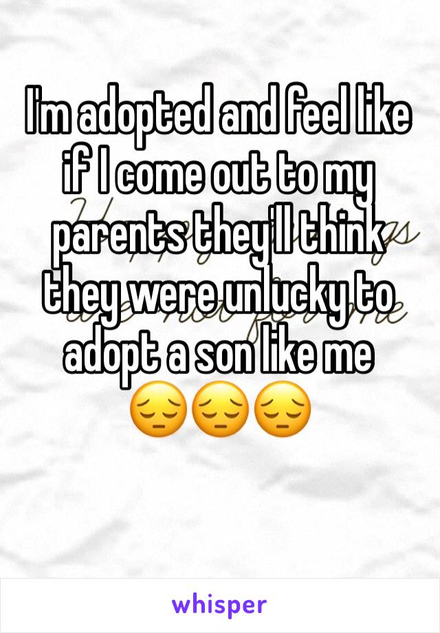 I'm adopted and feel like if I come out to my parents they'll think they were unlucky to adopt a son like me
😔😔😔
