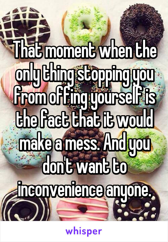 That moment when the only thing stopping you from offing yourself is the fact that it would make a mess. And you don't want to inconvenience anyone.