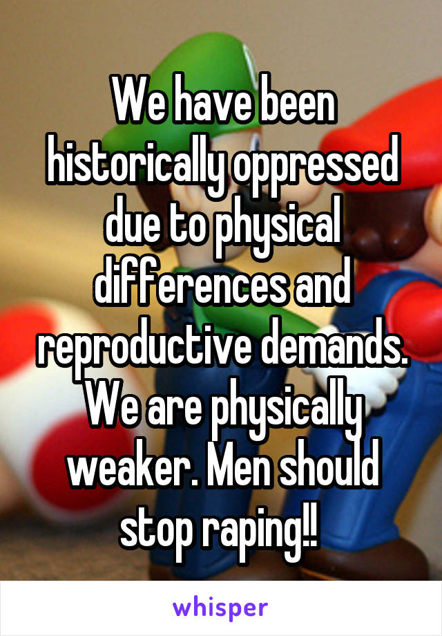 We have been historically oppressed due to physical differences and reproductive demands. We are physically weaker. Men should stop raping!! 