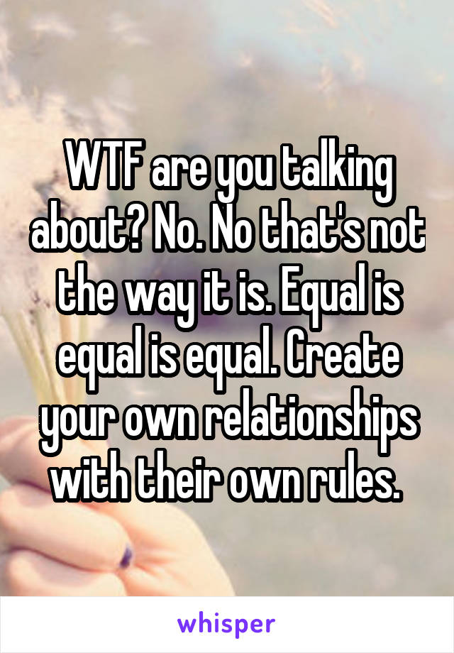 WTF are you talking about? No. No that's not the way it is. Equal is equal is equal. Create your own relationships with their own rules. 