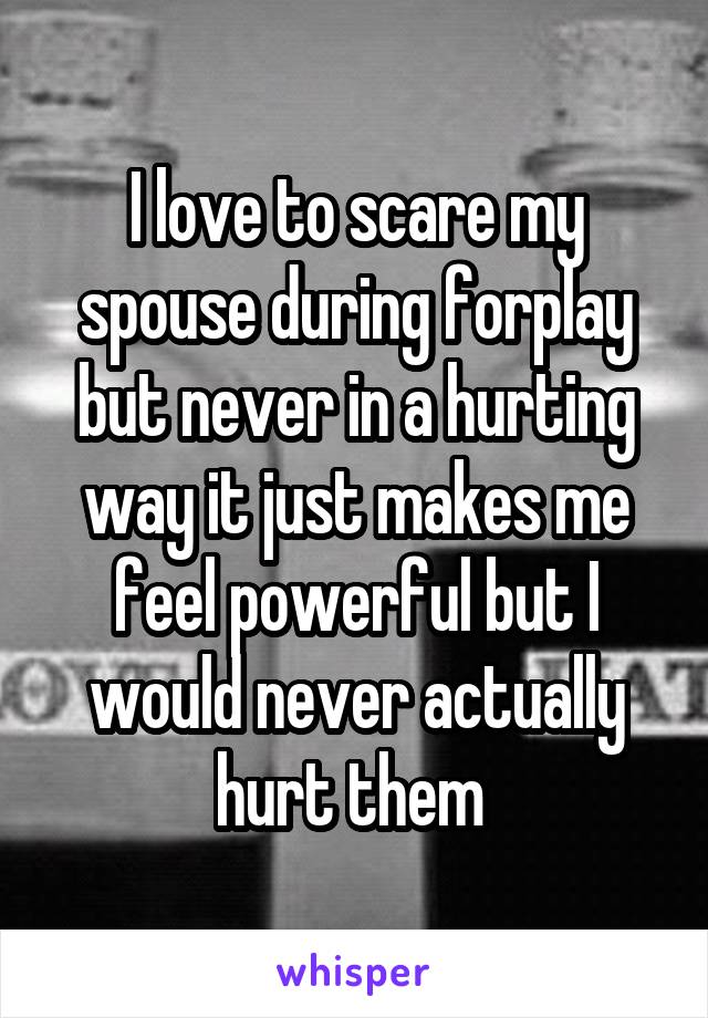 I love to scare my spouse during forplay but never in a hurting way it just makes me feel powerful but I would never actually hurt them 