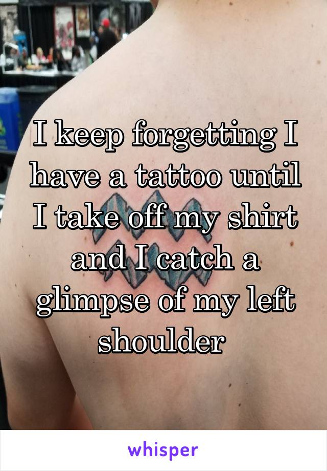 I keep forgetting I have a tattoo until I take off my shirt and I catch a glimpse of my left shoulder 