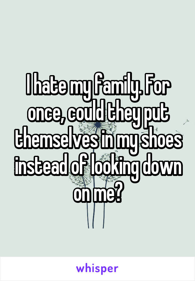I hate my family. For once, could they put themselves in my shoes instead of looking down on me?