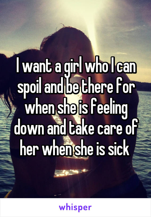 I want a girl who I can spoil and be there for when she is feeling down and take care of her when she is sick 