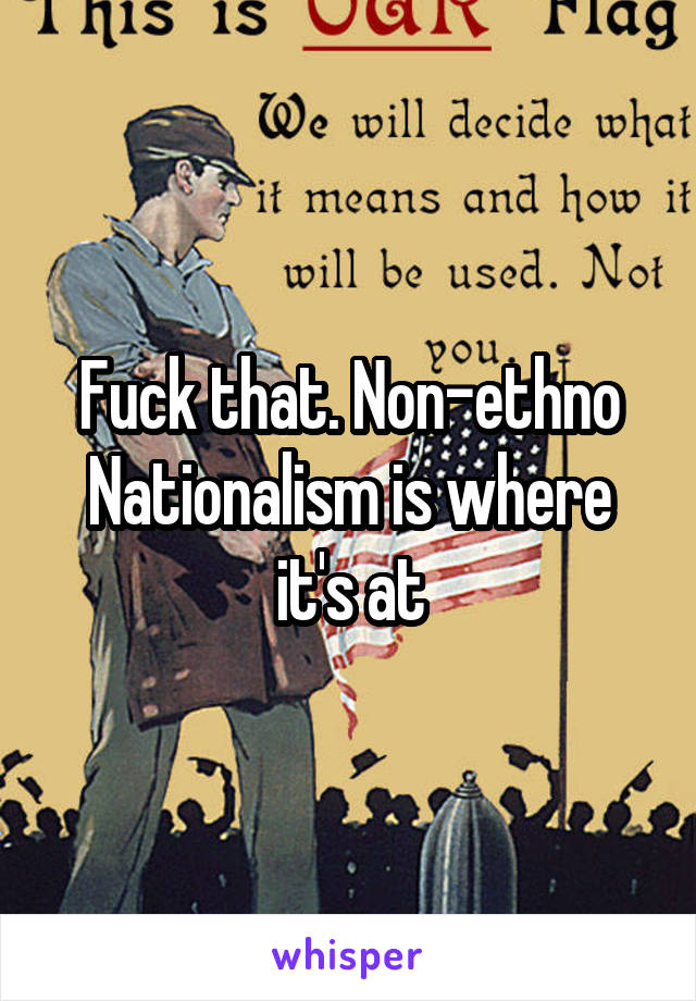Fuck that. Non-ethno Nationalism is where it's at