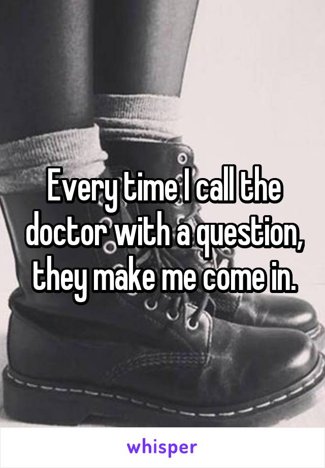 Every time I call the doctor with a question, they make me come in.