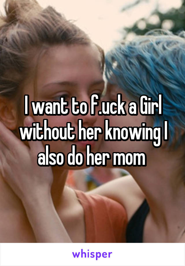 I want to f.uck a Girl without her knowing I also do her mom 