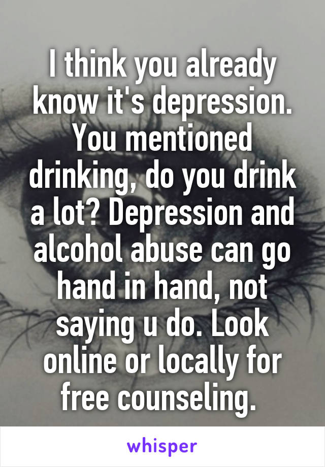 I think you already know it's depression. You mentioned drinking, do you drink a lot? Depression and alcohol abuse can go hand in hand, not saying u do. Look online or locally for free counseling. 
