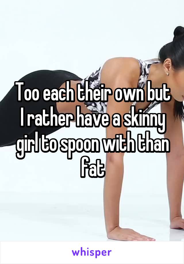 Too each their own but I rather have a skinny girl to spoon with than fat