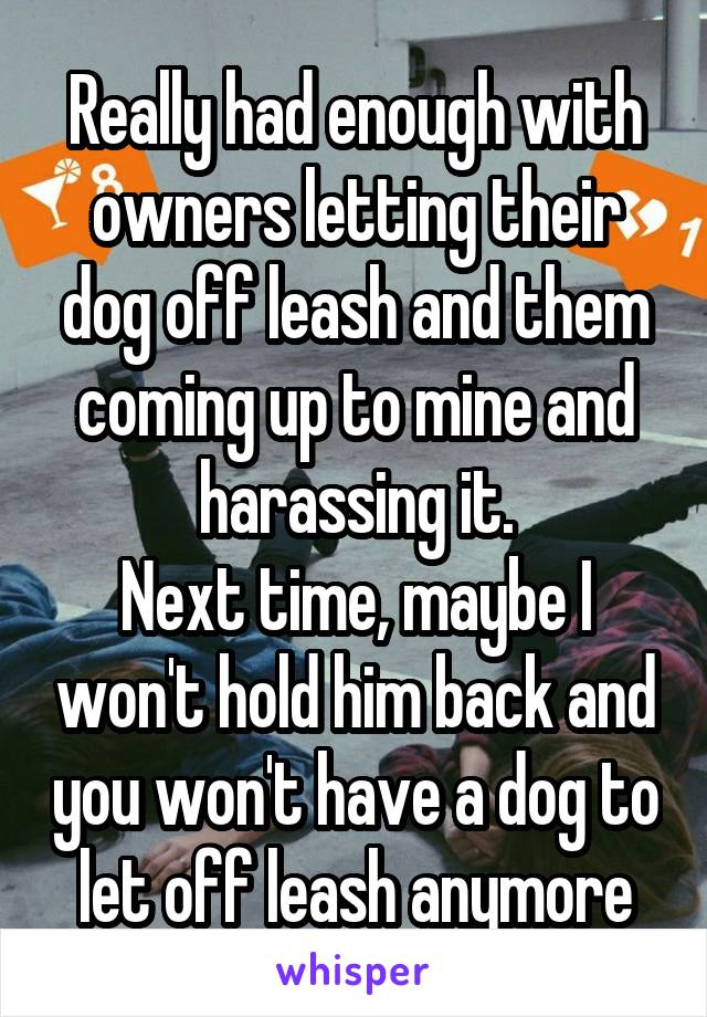 Really had enough with owners letting their dog off leash and them coming up to mine and harassing it.
Next time, maybe I won't hold him back and you won't have a dog to let off leash anymore