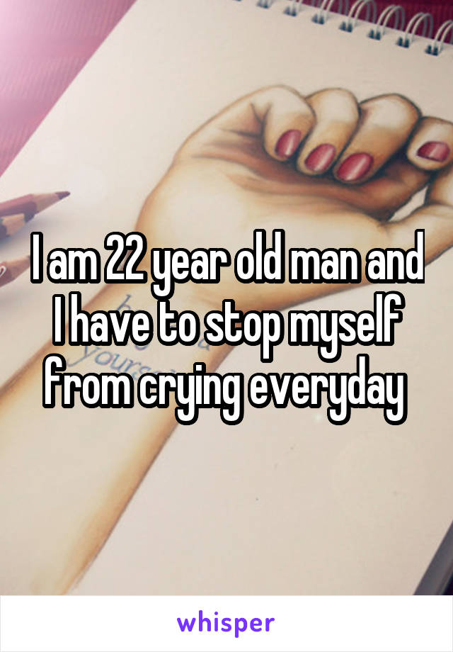 I am 22 year old man and I have to stop myself from crying everyday 