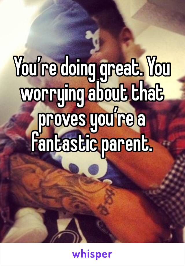 You’re doing great. You worrying about that proves you’re a fantastic parent. 