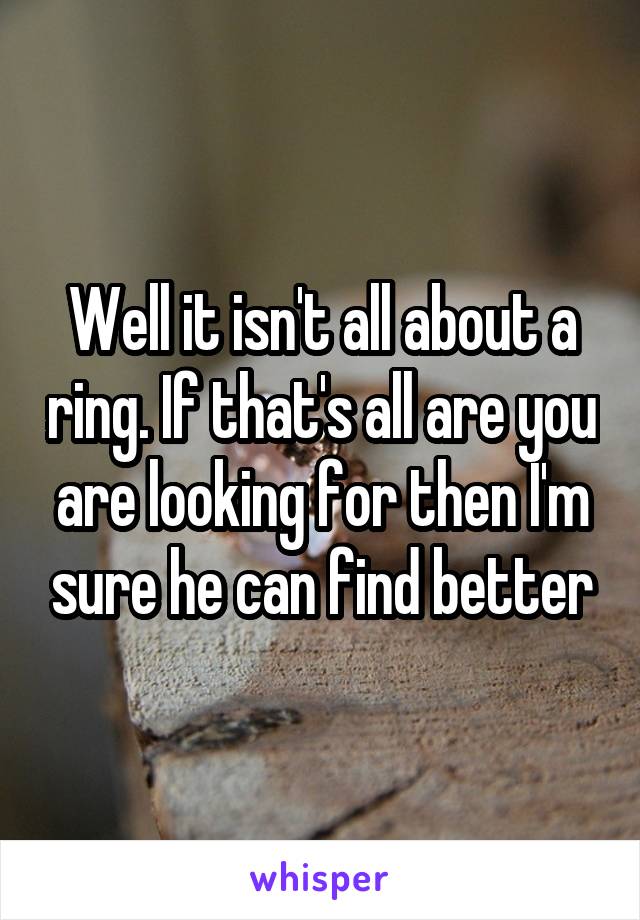 Well it isn't all about a ring. If that's all are you are looking for then I'm sure he can find better